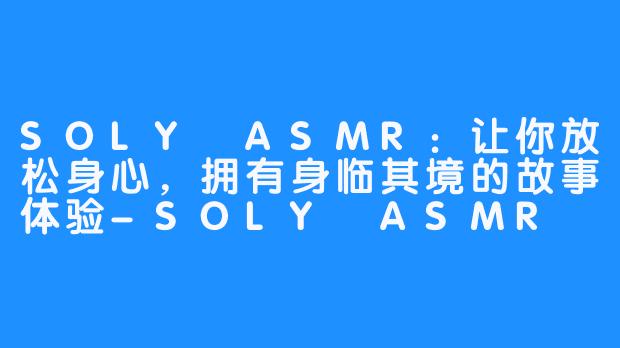 SOLY ASMR：让你放松身心，拥有身临其境的故事体验-SOLY ASMR